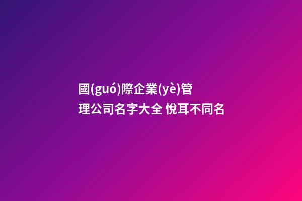 國(guó)際企業(yè)管理公司名字大全 悅耳不同名-第1張-公司起名-玄機(jī)派